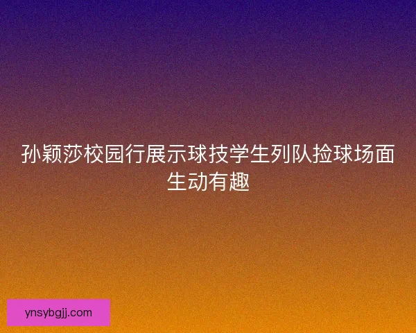 孙颖莎校园行展示球技学生列队捡球场面生动有趣