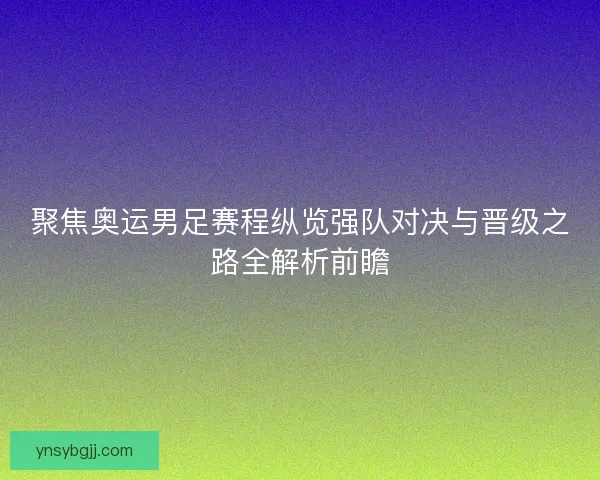 聚焦奥运男足赛程纵览强队对决与晋级之路全解析前瞻