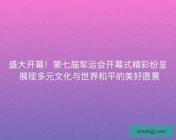 盛大开幕！第七届军运会开幕式精彩纷呈 展现多元文化与世界和平的美好愿景