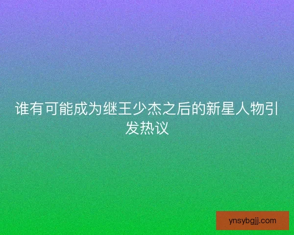 谁有可能成为继王少杰之后的新星人物引发热议